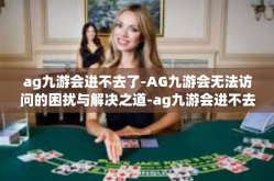 ag九游会进不去了-AG九游会无法访问的困扰与解决之道-ag九游会进不去了