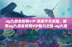 ag九游会官网VIP-跃启不凡历程，解析ag九游会官网VIP魅力之旅-ag九游会官网VIP