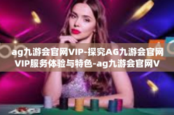 ag九游会官网VIP-探究AG九游会官网VIP服务体验与特色-ag九游会官网VIP