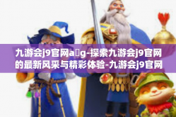九游会j9官网a g-探索九游会j9官网的最新风采与精彩体验-九游会j9官网a g