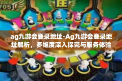 ag九游会登录地址-Ag九游会登录地址解析，多维度深入探究与服务体验指南-ag九游会登录地址