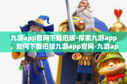 九游app官网下载旧版-探索九游app，如何下载旧版九游app官网-九游app官网下载旧版