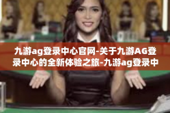 九游ag登录中心官网-关于九游AG登录中心的全新体验之旅-九游ag登录中心官网