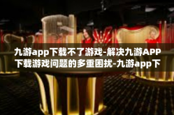九游app下载不了游戏-解决九游APP下载游戏问题的多重困扰-九游app下载不了游戏