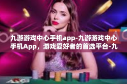 九游游戏中心手机app-九游游戏中心手机App，游戏爱好者的首选平台-九游游戏中心手机app