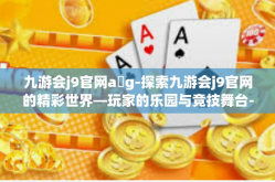 九游会j9官网a g-探索九游会j9官网的精彩世界—玩家的乐园与竞技舞台-九游会j9官网a g