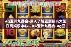 ag亚洲九游会-深入了解亚洲新兴大型在线娱乐中心—AG亚洲九游会-ag亚洲九游会