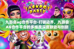 九游会ag合作平台-打破边界，九游会AG合作平台的多维度深度联动与创新融合之路-九游会ag合作平台