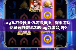 ag九游会j9j9-九游会J9J9，探索游戏新纪元的关键之地-ag九游会j9j9