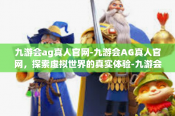 九游会ag真人官网-九游会AG真人官网，探索虚拟世界的真实体验-九游会ag真人官网