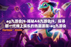 ag九游会j9-揭秘AG九游会J9，探寻新一代线上娱乐的热潮源泉-ag九游会j9