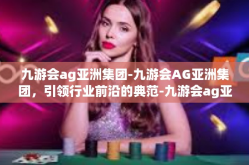 九游会ag亚洲集团-九游会AG亚洲集团，引领行业前沿的典范-九游会ag亚洲集团