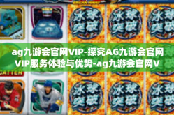 ag九游会官网VIP-探究AG九游会官网VIP服务体验与优势-ag九游会官网VIP