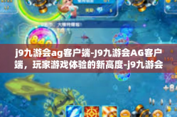 j9九游会ag客户端-J9九游会AG客户端，玩家游戏体验的新高度-j9九游会ag客户端