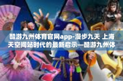 酷游九州体育官网app-漫步九天 上海天空间站时代的最新启示—酷游九州体育官网APP的使用探索之旅-酷游九州体育官网app