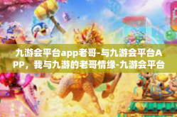 九游会平台app老哥-与九游会平台APP，我与九游的老哥情缘-九游会平台app老哥