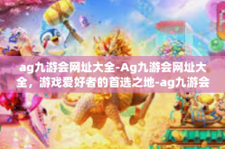 ag九游会网址大全-Ag九游会网址大全，游戏爱好者的首选之地-ag九游会网址大全