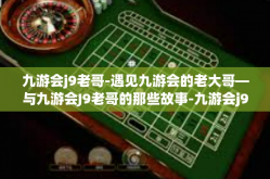 九游会j9老哥-遇见九游会的老大哥—与九游会J9老哥的那些故事-九游会j9老哥