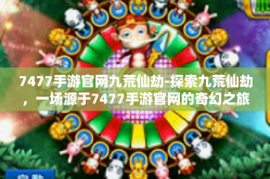 7477手游官网九荒仙劫-探索九荒仙劫，一场源于7477手游官网的奇幻之旅-7477手游官网九荒仙劫