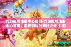 九游账号注册中心官网-九游账号注册中心官网，解锁游戏的起始之地-九游账号注册中心官网