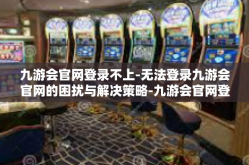 九游会官网登录不上-无法登录九游会官网的困扰与解决策略-九游会官网登录不上