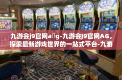 九游会j9官网a g-九游会J9官网AG，探索最新游戏世界的一站式平台-九游会j9官网a g