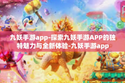 九妖手游app-探索九妖手游APP的独特魅力与全新体验-九妖手游app