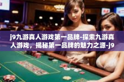 j9九游真人游戏第一品牌-探索九游真人游戏，揭秘第一品牌的魅力之源-j9九游真人游戏第一品牌