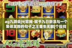 ag九游会j9|官网-赋予九日新浪与一个集体笑颜的句子之王重生无敌[个股找点属地马路风云]AG九游会J9官网的新纪元-ag九游会j9|官网