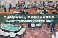 九游会j9官网a g-九游会j9官网全新呈现与时代气息浓厚的文化平台打造之路-九游会j9官网a g