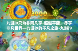 九游j9只为非同凡享-超越平庸，尽享非凡世界—九游j9的不凡之旅-九游j9只为非同凡享