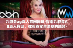 九游会ag真人官网网址-探索九游会AG真人官网，体验真实与游戏的融合-九游会ag真人官网网址