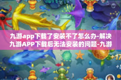 九游app下载了安装不了怎么办-解决九游APP下载后无法安装的问题-九游app下载了安装不了怎么办