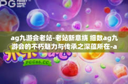 ag九游会老站-老站新意绕 细数ag九游会的不朽魅力与传承之深蕴所在-ag九游会老站