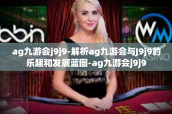 ag九游会j9j9-解析ag九游会与J9j9的乐趣和发展蓝图-ag九游会j9j9