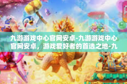 九游游戏中心官网安卓-九游游戏中心官网安卓，游戏爱好者的首选之地-九游游戏中心官网安卓