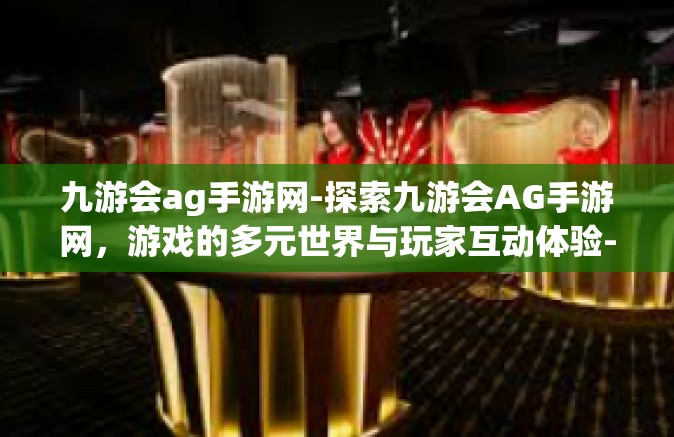 九游会ag手游网-探索九游会AG手游网，游戏的多元世界与玩家互动体验-九游会ag手游网