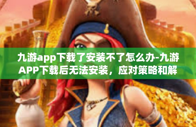 九游app下载了安装不了怎么办-九游APP下载后无法安装，应对策略和解决方法-九游app下载了安装不了怎么办
