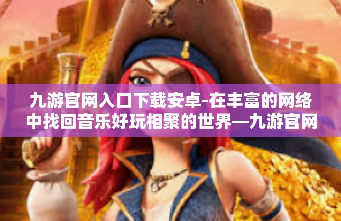 九游官网入口下载安卓-在丰富的网络中找回音乐好玩相聚的世界—九游官网入口下载安卓应用-九游官网入口下载安卓