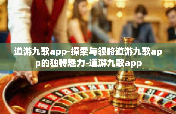 道游九歌app-探索与领略道游九歌app的独特魅力-道游九歌app