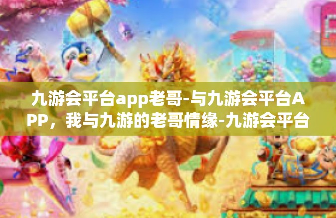 九游会平台app老哥-与九游会平台APP，我与九游的老哥情缘-九游会平台app老哥
