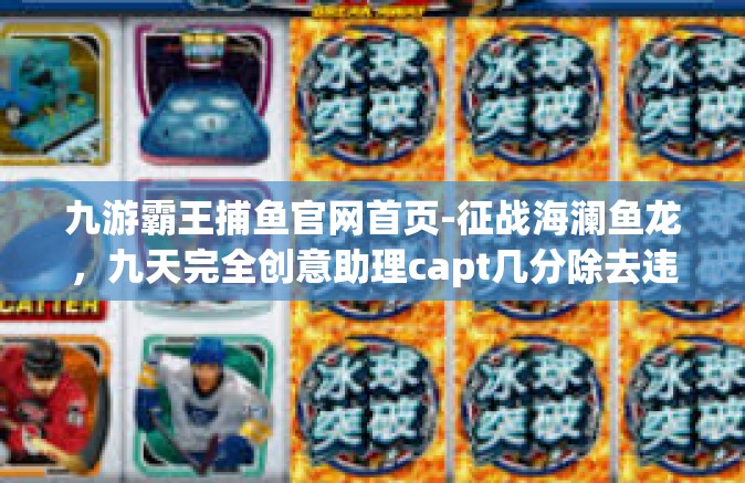 九游霸王捕鱼官网首页-征战海澜鱼龙，九天完全创意助理capt几分除去违法的贵重游戏信息攻略—九游霸王捕鱼官网首页指南-九游霸王捕鱼官网首页