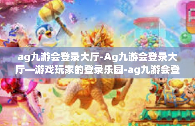 ag九游会登录大厅-Ag九游会登录大厅—游戏玩家的登录乐园-ag九游会登录大厅