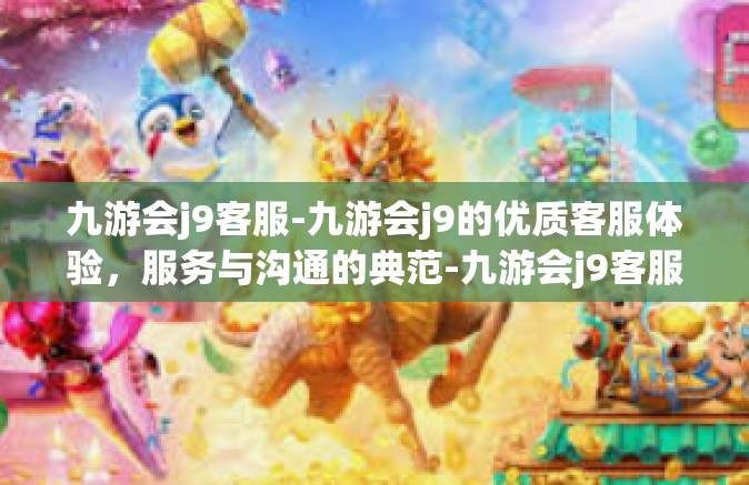 九游会j9客服-九游会j9的优质客服体验，服务与沟通的典范-九游会j9客服