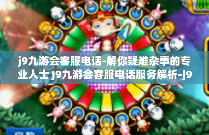 j9九游会客服电话-解你疑难杂事的专业人士 J9九游会客服电话服务解析-j9九游会客服电话