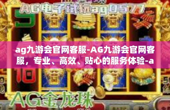 ag九游会官网客服-AG九游会官网客服，专业、高效、贴心的服务体验-ag九游会官网客服