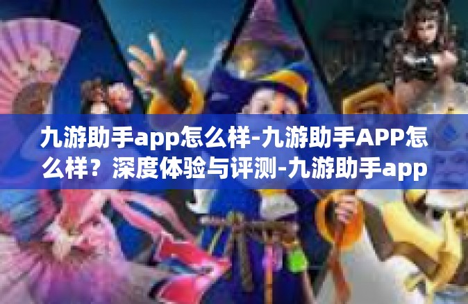 九游助手app怎么样-九游助手APP怎么样？深度体验与评测-九游助手app怎么样