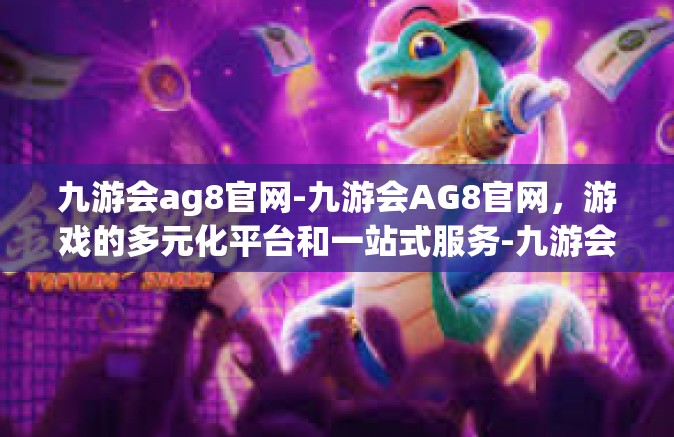 九游会ag8官网-九游会AG8官网，游戏的多元化平台和一站式服务-九游会ag8官网