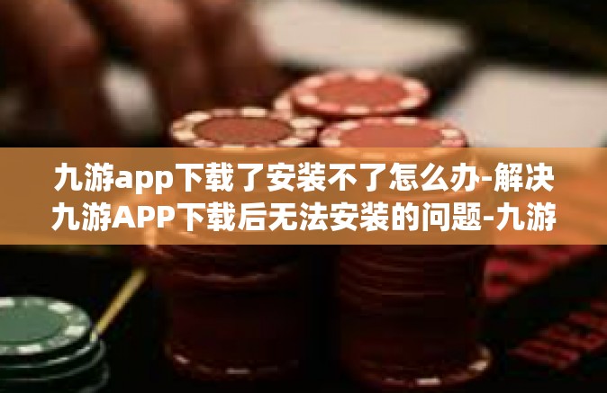 九游app下载了安装不了怎么办-解决九游APP下载后无法安装的问题-九游app下载了安装不了怎么办