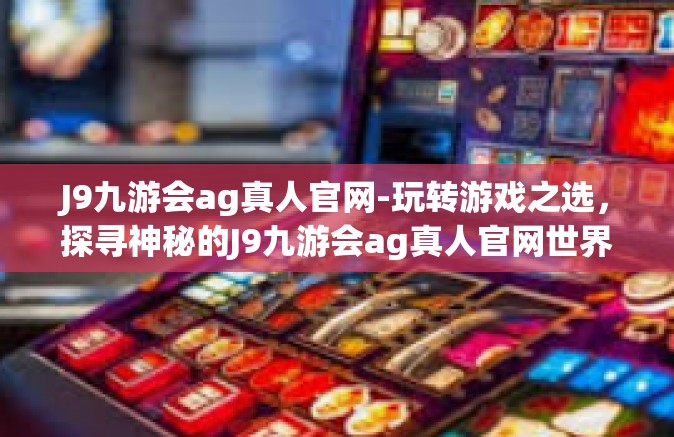J9九游会ag真人官网-玩转游戏之选，探寻神秘的J9九游会ag真人官网世界-J9九游会ag真人官网